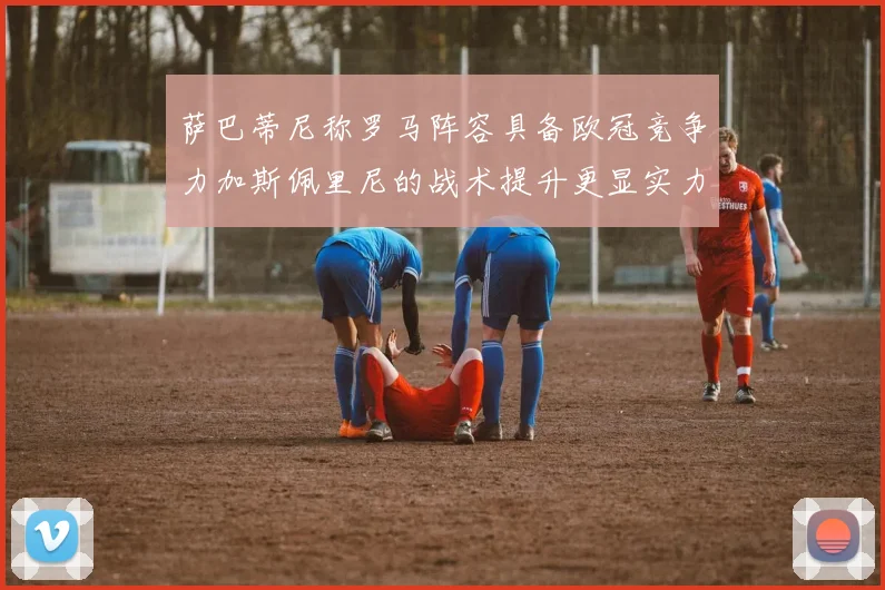 萨巴蒂尼称罗马阵容具备欧冠竞争力加斯佩里尼的战术提升更显实力