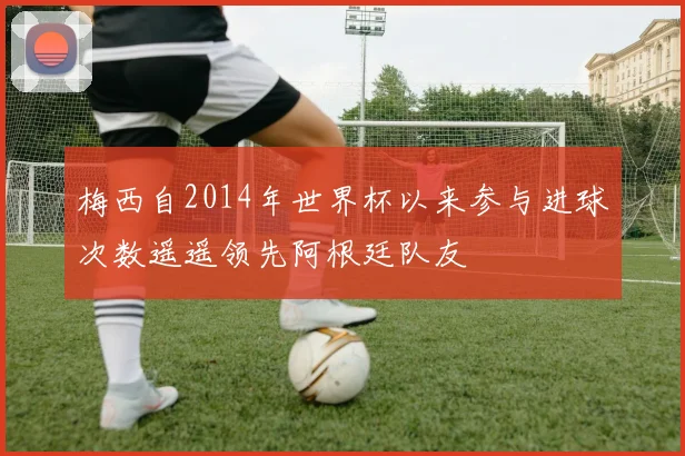 梅西自2014年世界杯以来参与进球次数遥遥领先阿根廷队友