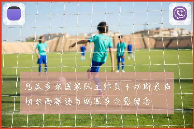 厄瓜多尔国家队主帅贝卡切斯亲临切尔西赛场与凯塞多合影留念