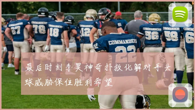 最后时刻李昊神奇扑救化解对手头球威胁保住胜利希望