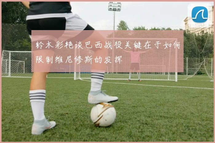 铃木彩艳谈巴西战役关键在于如何限制维尼修斯的发挥