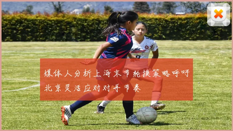 媒体人分析上海末节轮换策略呼吁北京灵活应对对手节奏