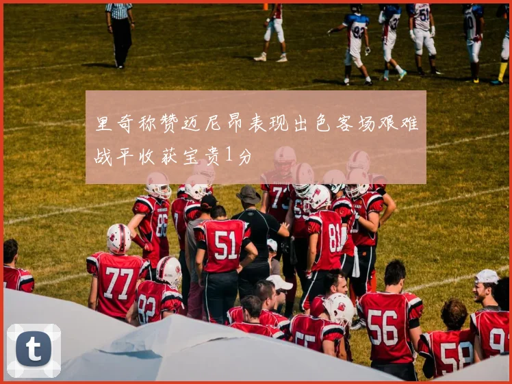 里奇称赞迈尼昂表现出色客场艰难战平收获宝贵1分