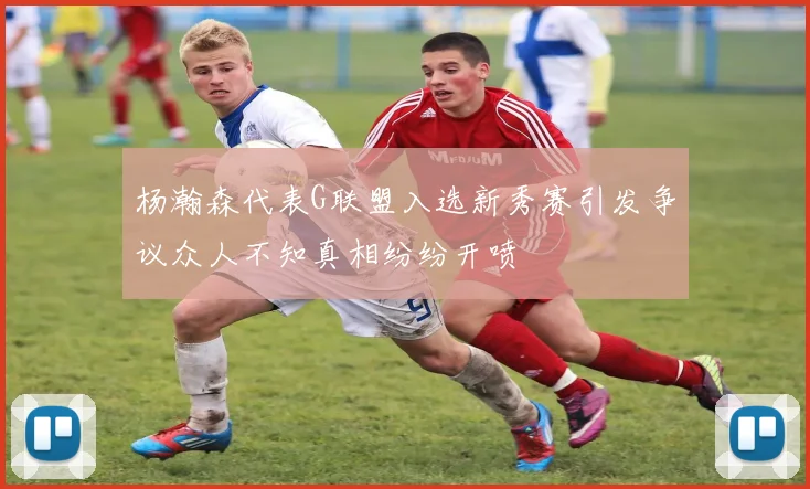 杨瀚森代表G联盟入选新秀赛引发争议众人不知真相纷纷开喷