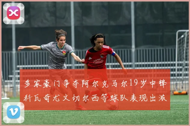 多家豪门争夺阿尔克马尔19岁中锋科瓦奇尤文切尔西等球队表现出浓厚兴趣