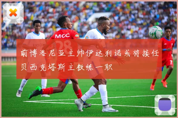 前博洛尼亚主帅伊达利诺或将接任贝西克塔斯主教练一职
