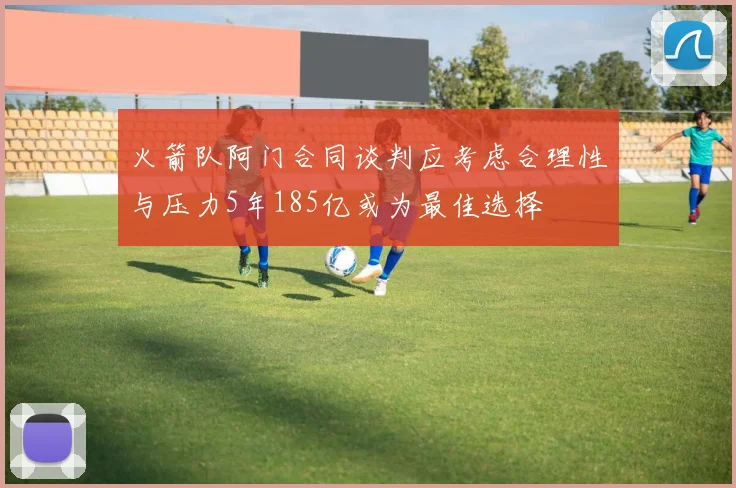 火箭队阿门合同谈判应考虑合理性与压力5年185亿或为最佳选择