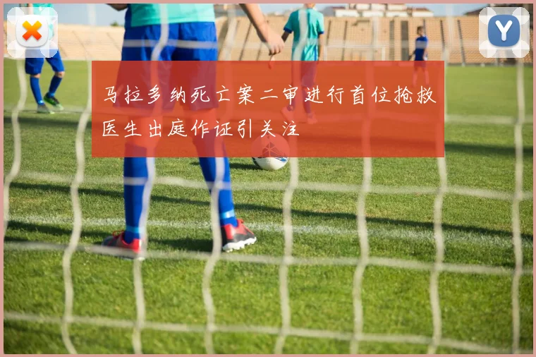 马拉多纳死亡案二审进行首位抢救医生出庭作证引关注