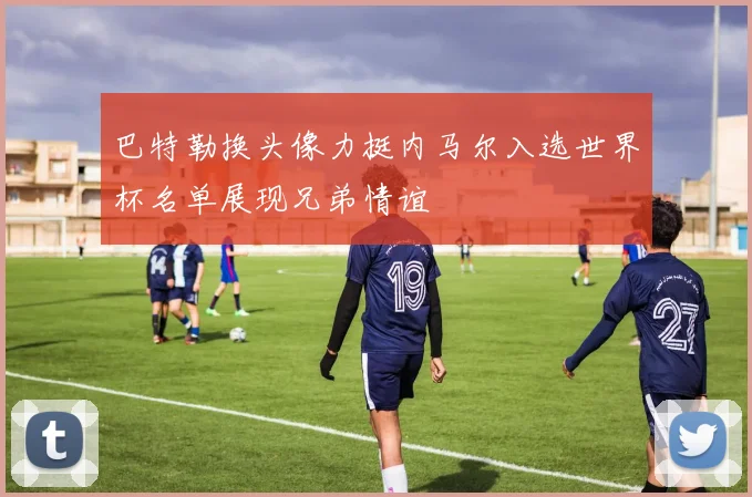 巴特勒换头像力挺内马尔入选世界杯名单展现兄弟情谊