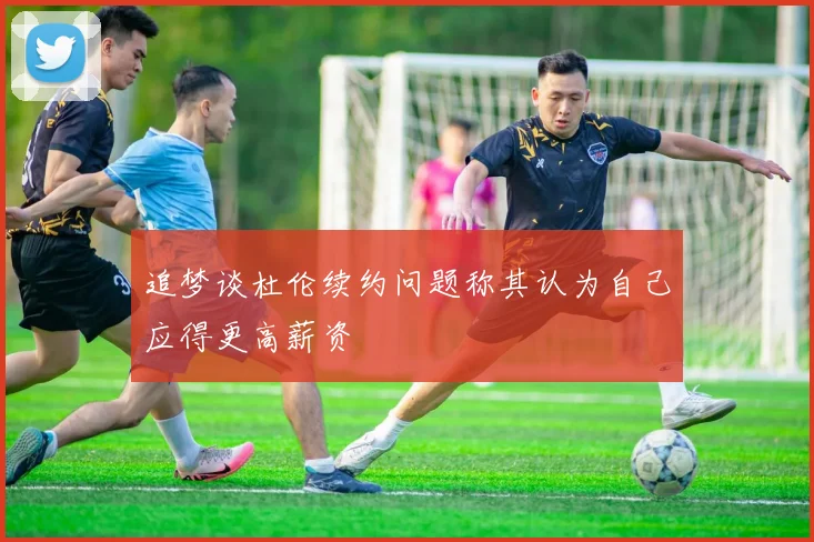 追梦谈杜伦续约问题称其认为自己应得更高薪资