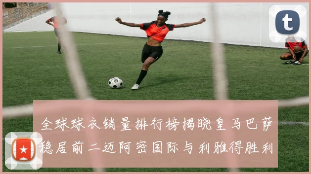 全球球衣销量排行榜揭晓皇马巴萨稳居前二迈阿密国际与利雅得胜利表现抢眼