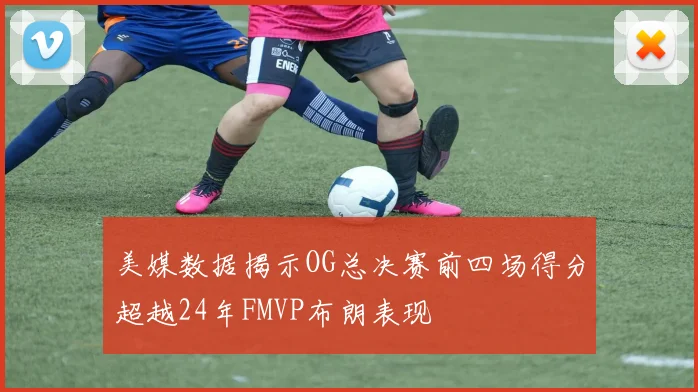 美媒数据揭示OG总决赛前四场得分超越24年FMVP布朗表现