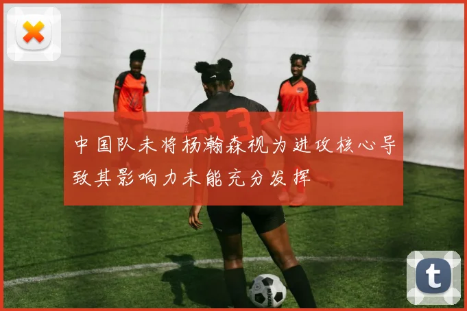 中国队未将杨瀚森视为进攻核心导致其影响力未能充分发挥