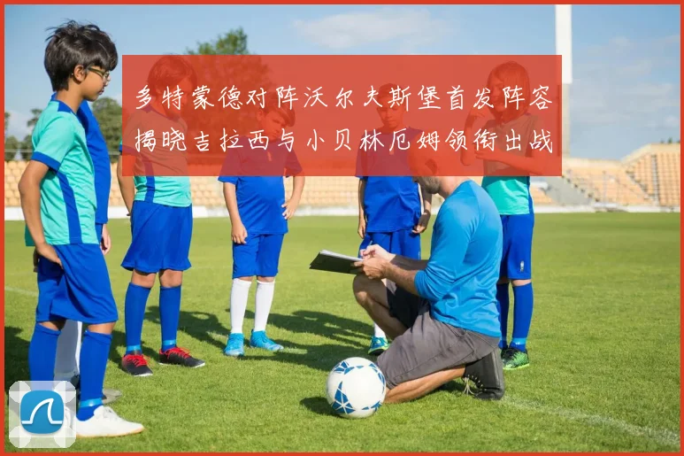 多特蒙德对阵沃尔夫斯堡首发阵容揭晓吉拉西与小贝林厄姆领衔出战