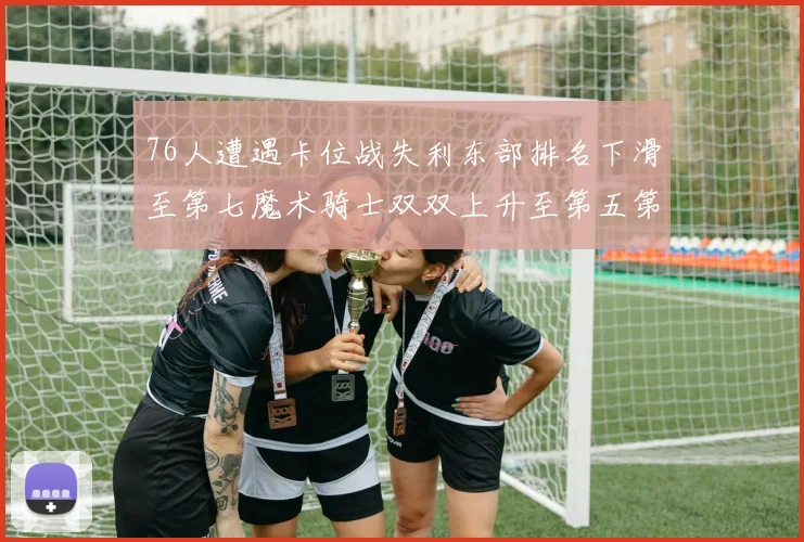 76人遭遇卡位战失利东部排名下滑至第七魔术骑士双双上升至第五第六位