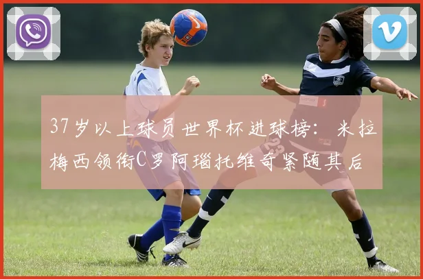 37岁以上球员世界杯进球榜：米拉梅西领衔C罗阿瑙托维奇紧随其后