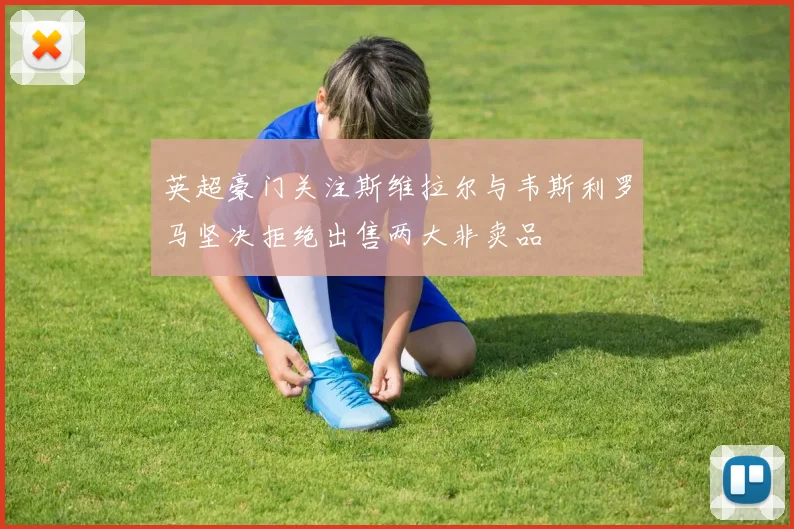 英超豪门关注斯维拉尔与韦斯利罗马坚决拒绝出售两大非卖品