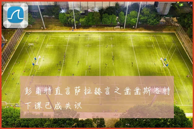 彭南特直言萨拉赫言之凿凿斯洛特下课已成共识