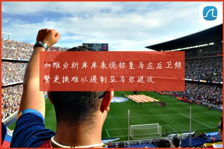 加维分析库库表现称皇马左后卫频繁更换难以遏制亚马尔进攻