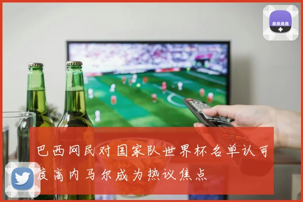 巴西网民对国家队世界杯名单认可度高内马尔成为热议焦点